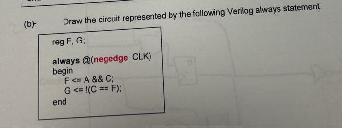 (b)
Draw the circuit represented by the following Verilog always statement.
reg F, G;
always @(negedge CLK)
begin
F<= A && C;
G <= !(C == F);
end
