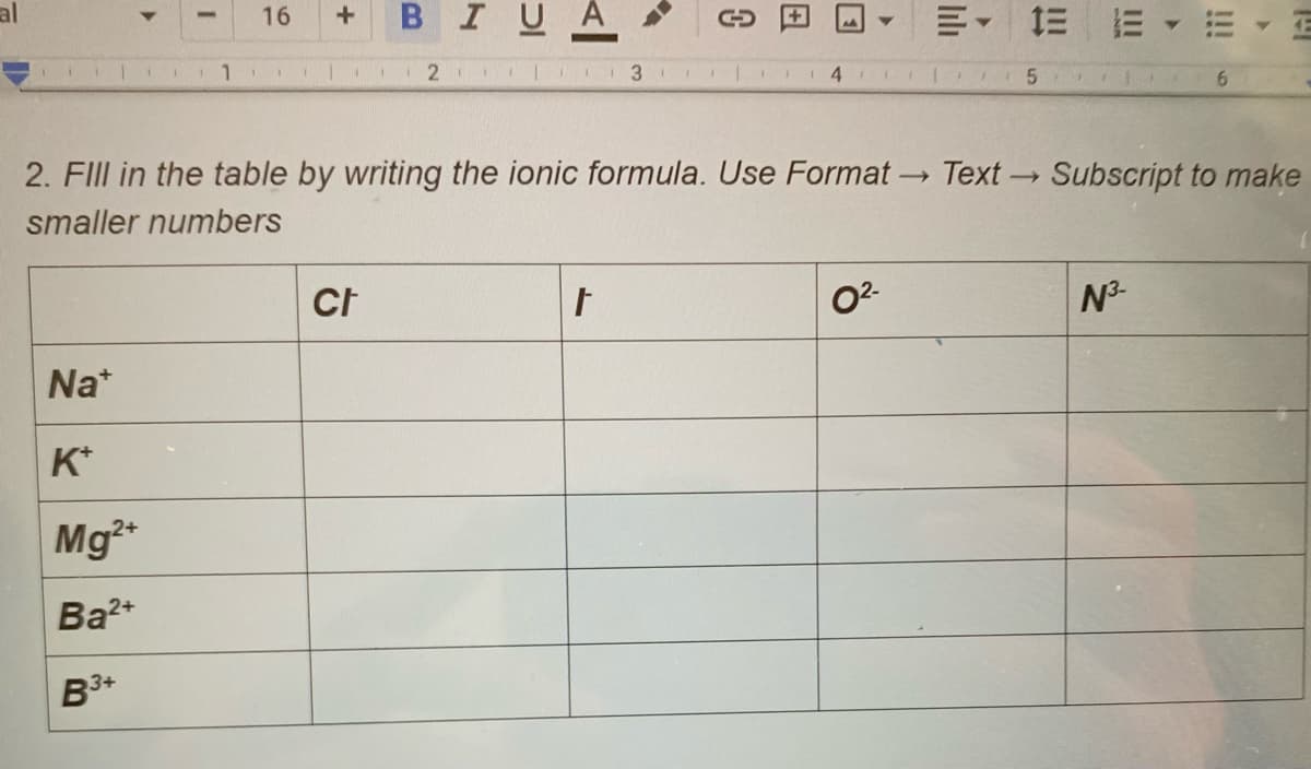 al
BIUA
16
1.
2
2. FIII in the table by writing the ionic formula. Use Format-
Text
Subscript to make
smaller numbers
02-
N3-
Na*
K*
Mg
Ba2*
3+
!!!
II
日
