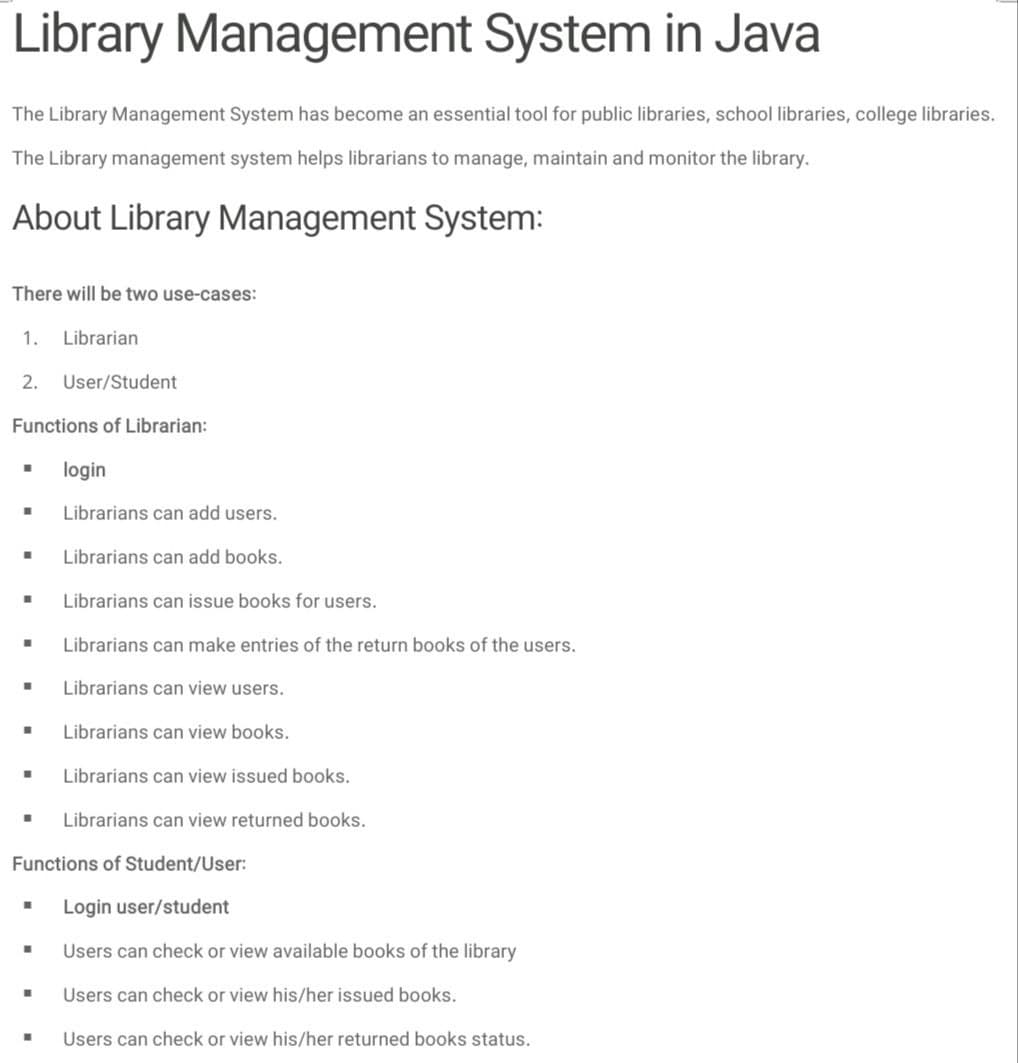 Library Management System in Java
The Library Management System has become an essential tool for public libraries, school libraries, college libraries.
The Library management system helps librarians to manage, maintain and monitor the library.
About Library Management System:
There will be two use-cases:
1. Librarian
2.
User/Student
Functions of Librarian:
login
Librarians can add users.
Librarians can add books.
Librarians can issue books for users.
Librarians can make entries of the return books of the users.
Librarians can view users.
Librarians can view books.
Librarians can view issued books.
Librarians can view returned books.
Functions of Student/User:
Login user/student
Users can check or view available books of the library
Users can check or view his/her issued books.
Users can check or view his/her returned books status.
