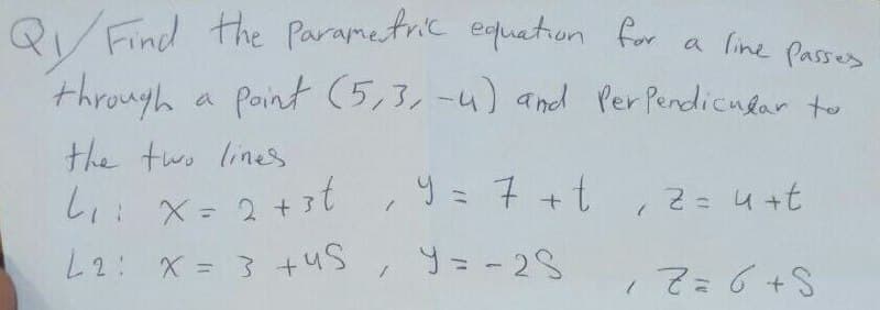 QV Find the Parametric equation
through a Point (5,3,-4) and Per Pendicndar to
for a line Passes
the two lines
しょ:X= 2+
y = 7 +t ,2=4+t
L2: X = 3 +us, 9= - 28
てa6+S
