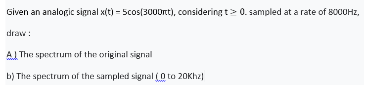 Given an analogic signal x(t) = 5cos(3000nt), considering t> 0. sampled at a rate of 8000HZ,
draw :
A) The spectrum of the original signal
b) The spectrum of the sampled signal (0 to 20Khz)
