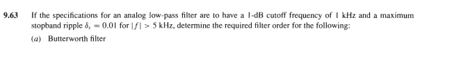 If the specifications for an analog low-pass filter are to have a l-dB cutoff frequency of I kHz and a maximum
stopband ripple 8, = 0.01 for |f| > 5 kHz, determine the required filter order for the following:
9.63
(a) Butterworth filter
