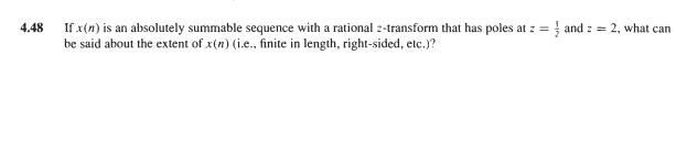 If x(n) is an absolutely summable sequence with a rational 2-transform that has poles at z = } and z = 2, what can
be said about the extent of x(n) (i.e., finite in length, right-sided, etc.)?
4.48
