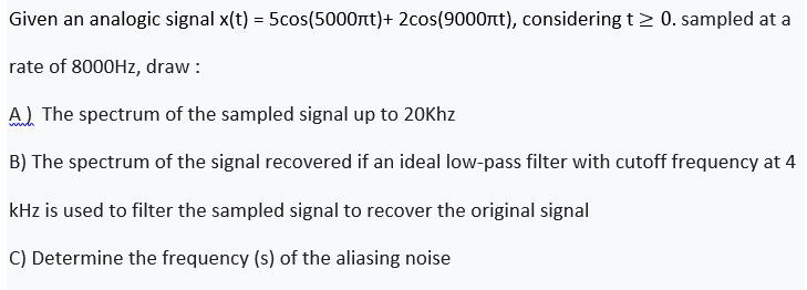 Given an analogic signal x(t) = 5cos(5000rt)+ 2cos(9000nt), considering t > 0. sampled at a
rate of 8000HZ, draw :
A) The spectrum of the sampled signal up to 20Khz
B) The spectrum of the signal recovered if an ideal low-pass filter with cutoff frequency at 4
kHz is used to filter the sampled signal to recover the original signal
C) Determine the frequency (s) of the aliasing noise
