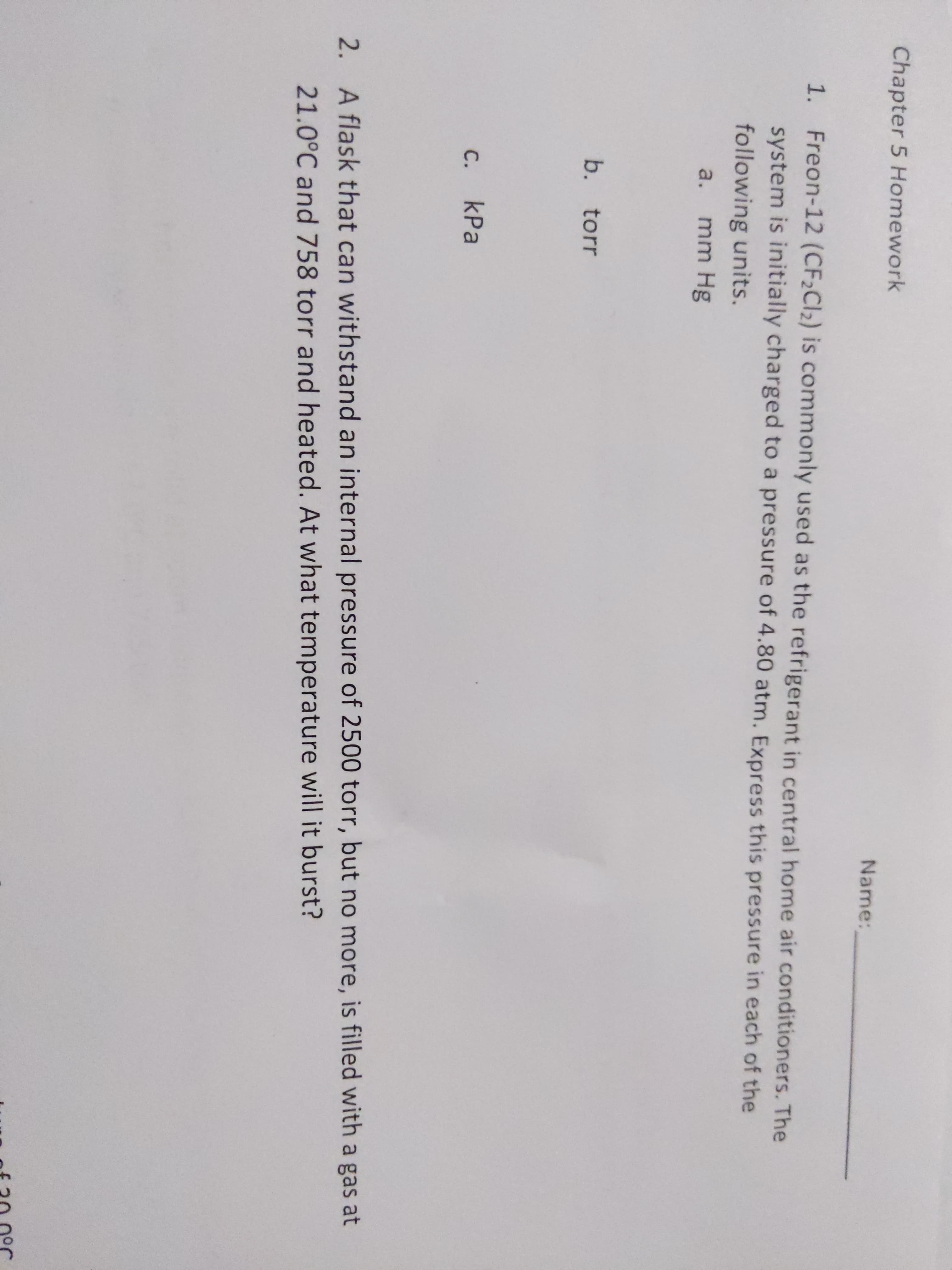 Chapter 5 Homework
Name:
1. Freon-12 (CF2CI2) is commonly used as the refrigerant in central home air conditioners. The
system is initially charged to a pressure of 4.80 atm. Express this pressure in each of the
following units.
a.
mm Hg
b. torr
С.
kPa
2.
A flask that can withstand an internal pressure of 2500 torr, but no more, is filled with a gas at
21.0°C and 758 torr and heated. At what temperature will it burst?
of 20.0°r
C.
