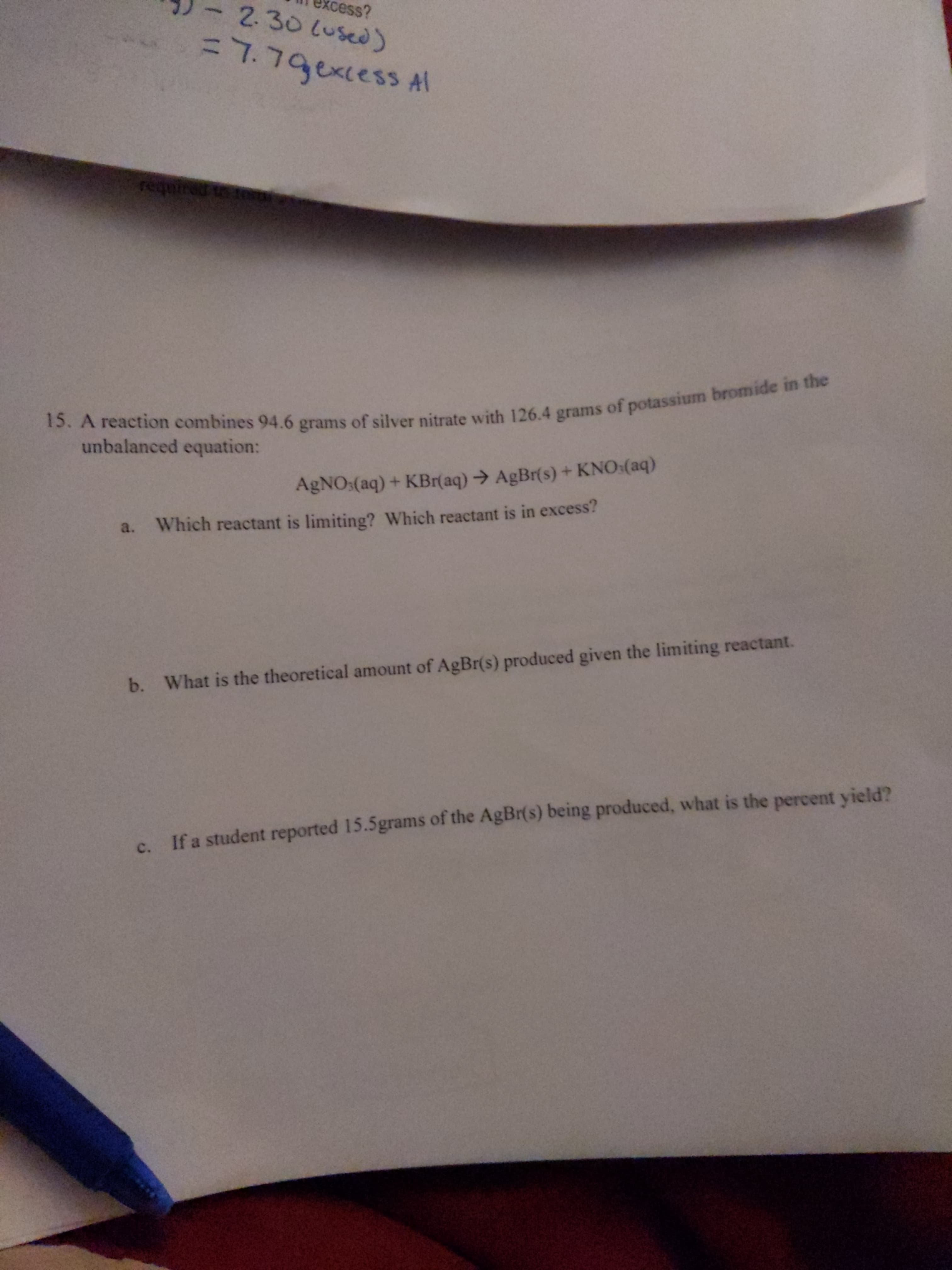 15. A 94.6 grams of silver 126.4 of in the
cess?
- 230Lused)
%3D7.79excess Al
requi
unbalanced equation:
AgNO:(aq) + KBr(aq)→ AgBr(s) + KNO:(aq)
a. Which reactant is limiting? Which reactant is in excess?
b. What is the theoretical amount of AgBr(s) produced given the limiting reactant.
If a student reported 15.5grams of the AgBr(s) being produced, what is the percent yield?
c.
