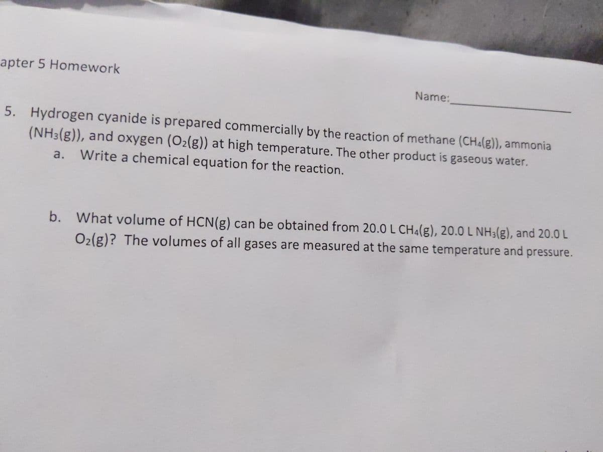 apter 5 Homework
Name:
5. Hydrogen cyanide is prepared commercially by the reaction of methane (CH4(g)), ammonia
(NH3(g)), and oxygen (O2(g)) at high temperature. The other product is gaseous water.
a.
Write a chemical equation for the reaction.
b. What volume of HCN(g) can be obtained from 20.0 L CH4(g), 20.0 L NH3(g), and 20.0 L
O2(g)? The volumes of all gases are measured at the same temperature and pressure.
