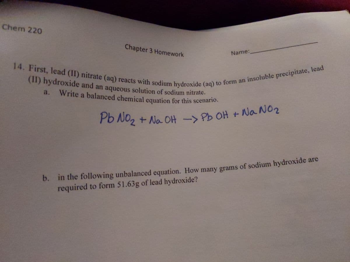 14. First, lead (II) nitrate (aq) reacts with sodium hydroxide (aq) to form an insoluble precipitate, lead
a. Write a balanced chemical equation for this scenario.
Chem 220
Chapter 3 Homework
Name:
(1I) hydroxide and an aqueous solution of sodium nitrate.
a. Write a balanced chemical equation for this scenario.
P6 NO2 + Na OH ->
Pb OH + Na N02
b. in the following unbalanced equation. How many grams of sodium hydroxide are
required to form 51.63g of lead hydroxide?
