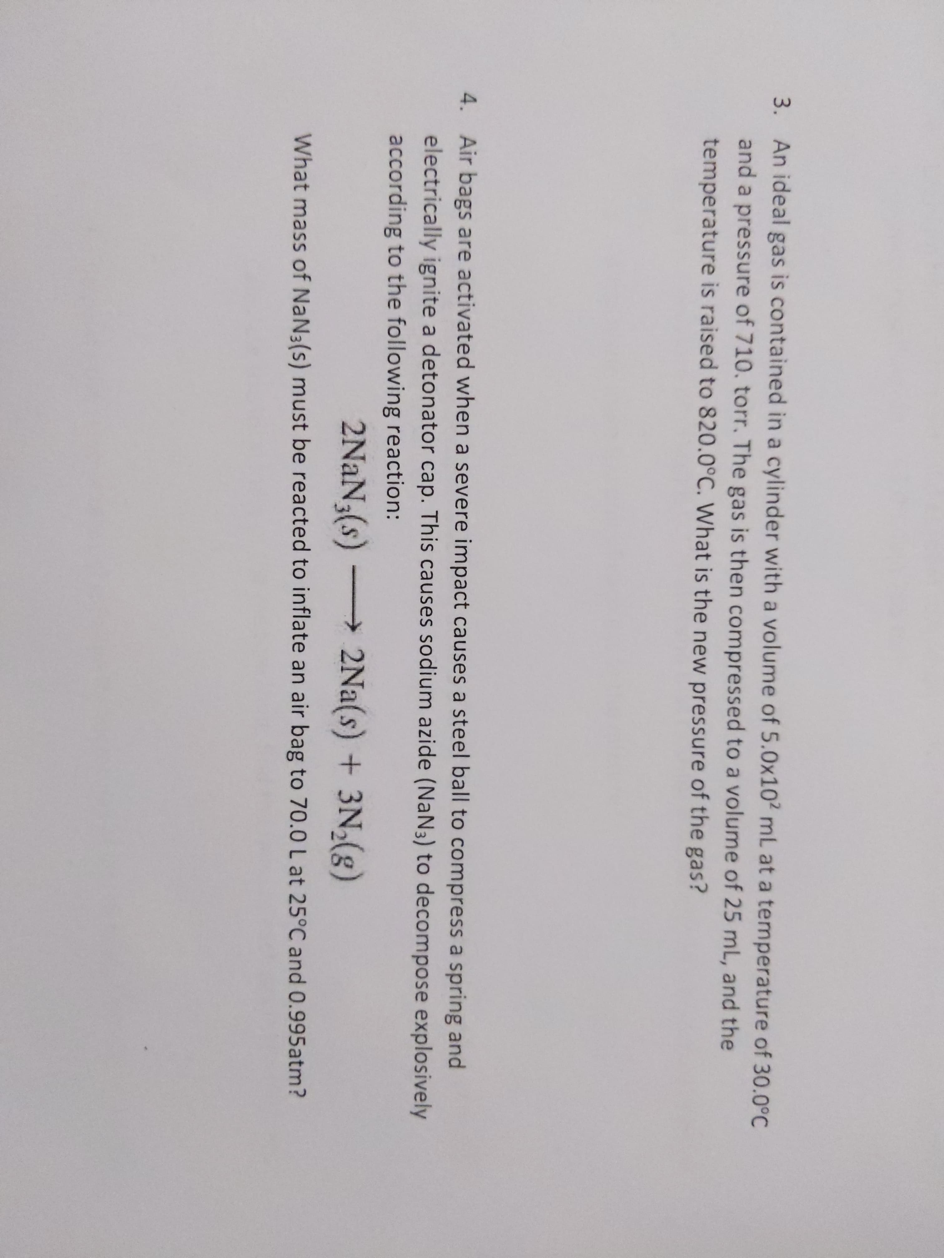 3. An ideal gas is contained in a cylinder with a volume of 5.0x102 mL at a temperature of 30.0°C
and a pressure of 710. torr. The gas is then compressed to a volume of 25 mL, and the
temperature is raised to 820.0°C. What is the new pressure of the gas?
4. Air bags are activated when a severe impact causes a steel ball to compress a spring and
electrically ignite a detonator cap. This causes sodium azide (NaN3) to decompose explosively
according to the following reaction:
2NaN3(s) 2Na(s) + 3N,(g)
What mass of NaN3(s) must be reacted to inflate an air bag to 70.0L at 25°C and 0.995atm?
