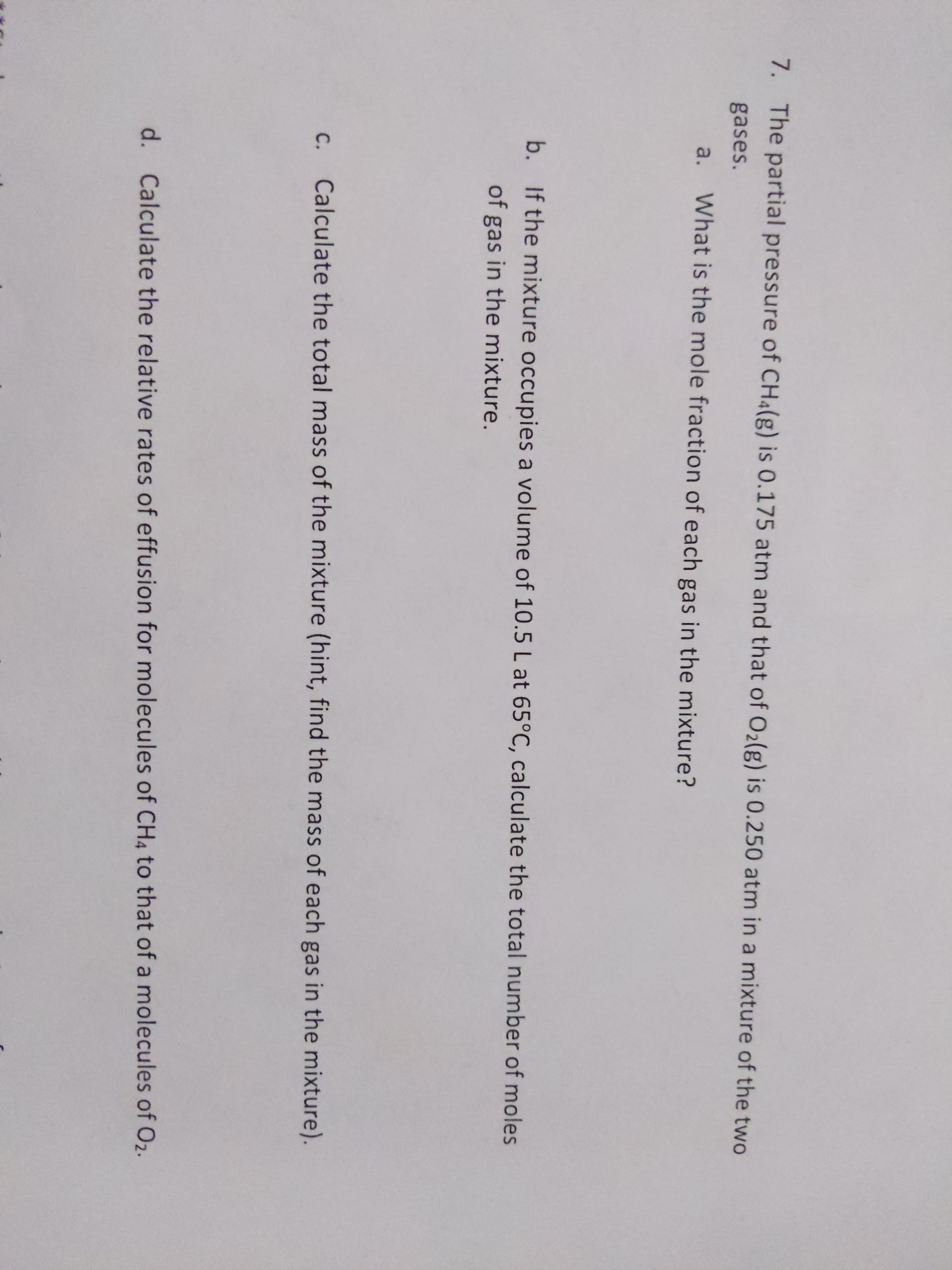 7. The partial pressure of CH4(g) is 0.175 atm and that of O2(g) is 0.250 atm in a mixture of the two
gases.
a.
What is the mole fraction of each gas in the mixture?
b. If the mixture occupies a volume of 10.5 L at 65°C, calculate the total number of moles
of gas in the mixture.
C. Calculate the total mass of the mixture (hint, find the mass of each gas in the mixture).
с.
d. Calculate the relative rates of effusion for molecules of CH4 to that of a molecules of O2.
