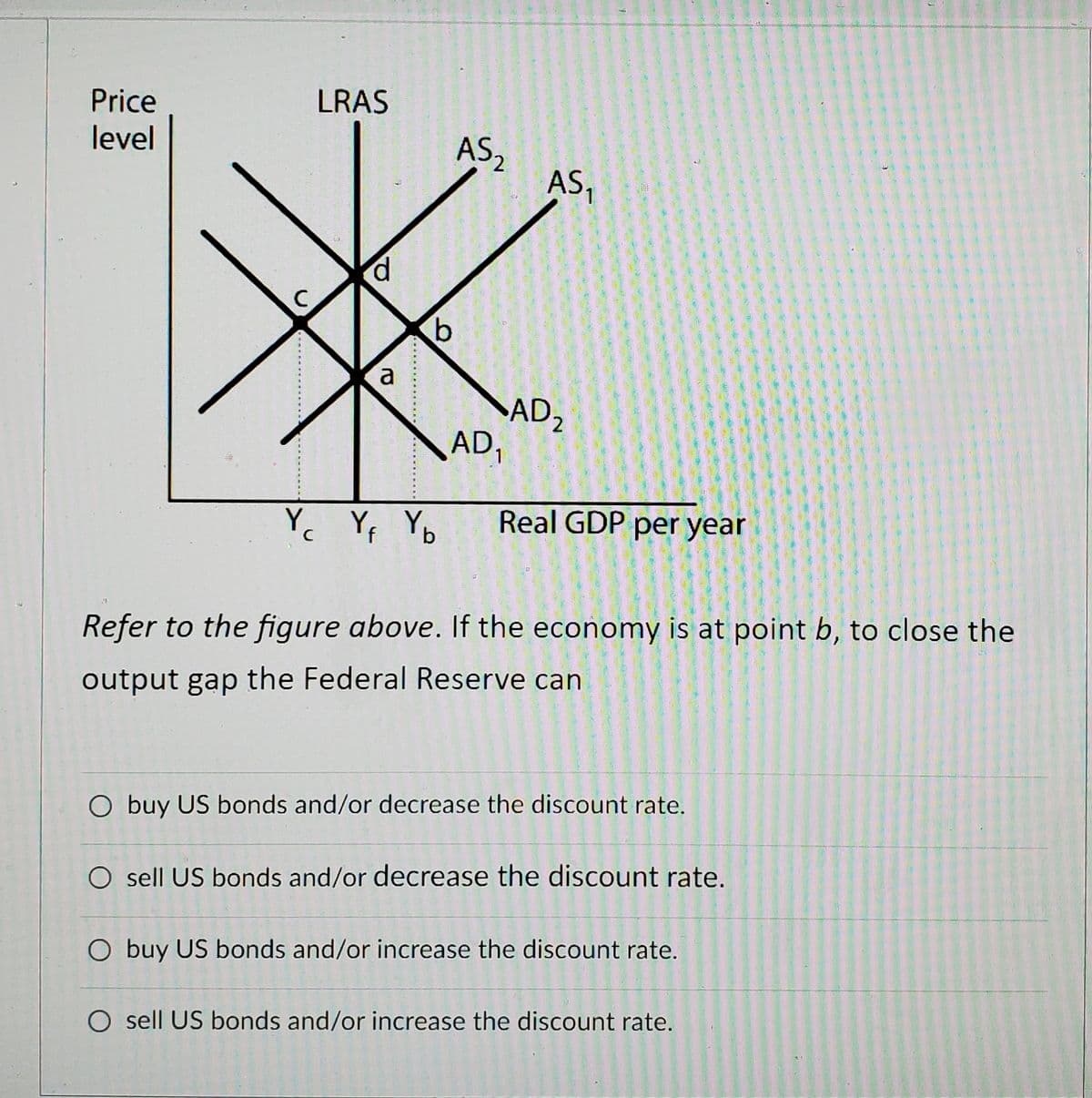 Price
LRAS
level
AS,
ASI
p.
a
AD2
AD1
Y Yf Yb
Real GDP per year
Refer to the figure above. If the economy is at point b, to close the
output gap the Federal Reserve can
O buy US bonds and/or decrease the discount rate.
O sell US bonds and/or decrease the discount rate.
O buy US bonds and/or increase the discount rate.
O sell US bonds and/or increase the discount rate.
券
