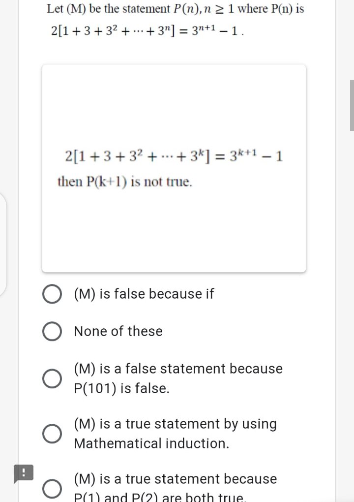 Let (M) be the statement P(n), n 2 1 where P(n) is
2[1+3+32 + ...+ 3"] = 3n+1 – 1.
2[1+3+ 32 + ..+3*] = 3*+1 – 1
%3D
then P(k+1) is not true.
(M) is false because if
O None of these
(M) is a false statement because
P(101) is false.
(M) is a true statement by using
Mathematical induction.
(M) is a true statement because
P(1) and P(2) are hoth true.
