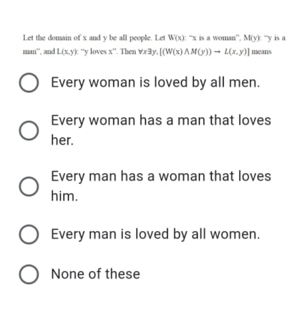 Let the domain of x and y be all people. Let W(x): “x is a woman", M(y): "y is a
man", and L(s.y): "y loves x". Then Vx3y, [(W(x) AM(y)) → L(x,y)] means
Every woman is loved by all men.
Every woman has a man that loves
her.
Every man has a woman that loves
him.
O Every man is loved by all women.
O None of these
