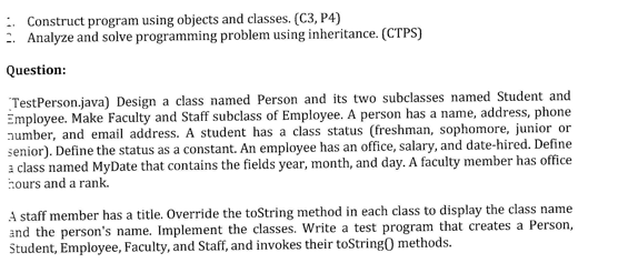 Construct program using objects and classes. (C3, P4)
2. Analyze and solve programming problem using inheritance. (CTPS)
Question:
TestPerson.java) Design a class named Person and its two subclasses named Student and
Employee. Make Faculty and Staff subclass of Employee. A person has a name, address, phone
number, and email address. A student has a class status (freshman, sophomore, junior or
senior). Define the status as a constant. An employee has an office, salary, and date-hired. Define
a class named MyDate that contains the fields year, month, and day. A faculty member has office
hours and a rank.
A staff member has a title. Override the toString method in each class to display the class name
and the person's name. Implement the classes. Write a test program that creates a Person,
Student, Employee, Faculty, and Staff, and invokes their toString() methods.