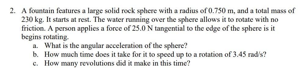 2. A fountain features a large solid rock sphere with a radius of 0.750 m, and a total mass of
230 kg. It starts at rest. The water running over the sphere allows it to rotate with no
friction. A person applies a force of 25.0 N tangential to the edge of the sphere is it
begins rotating.
a. What is the angular acceleration of the sphere?
b. How much time does it take for it to speed up to a rotation of 3.45 rad/s?
c. How many revolutions did it make in this time?
