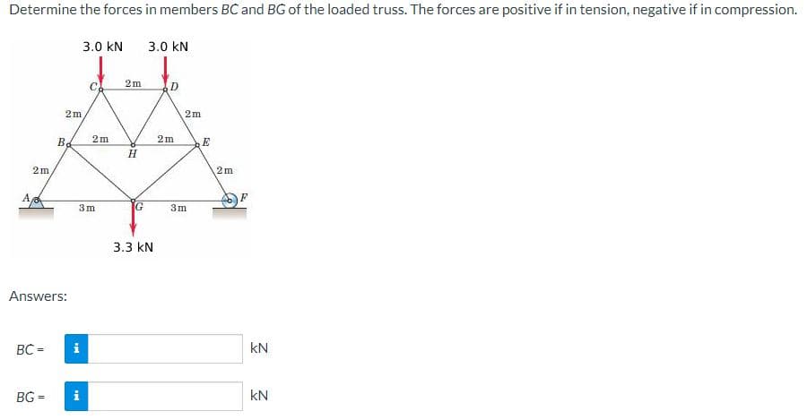 Determine the forces in members BC and BG of the loaded truss. The forces are positive if in tension, negative if in compression.
3.0 kN
3.0 kN
2m
C
D
2m
2m
2m
2m
E
H.
2m
2m
A
3m
G
3m
3.3 kN
Answers:
BC =
i
kN
BG =
i
kN
B.
