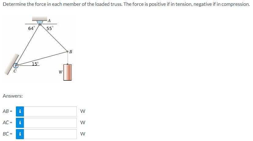 Determine the force in each member of the loaded truss. The force is positive if in tension, negative if in compression.
64°
55
B
15
Answers:
AB = i
W
AC =
i
BC =
i
