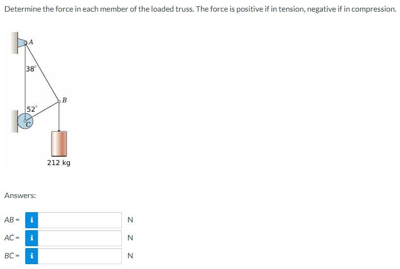 Determine the force in each member of the loaded truss. The force is positive if in tension, negative if in compression.
38
52
212 kg
Answers:
AB =
i
N
AC =
i
N
BC =
N
