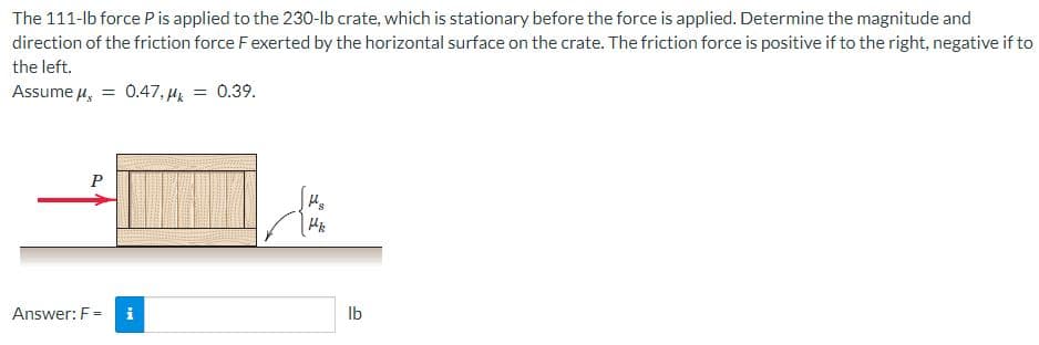 The 111-lb force Pis applied to the 230-lb crate, which is stationary before the force is applied. Determine the magnitude and
direction of the friction force Fexerted by the horizontal surface on the crate. The friction force is positive if to the right, negative if to
the left.
Assume u, = 0.47, µ = 0.39.
P
Answer: F =
i
Ib
