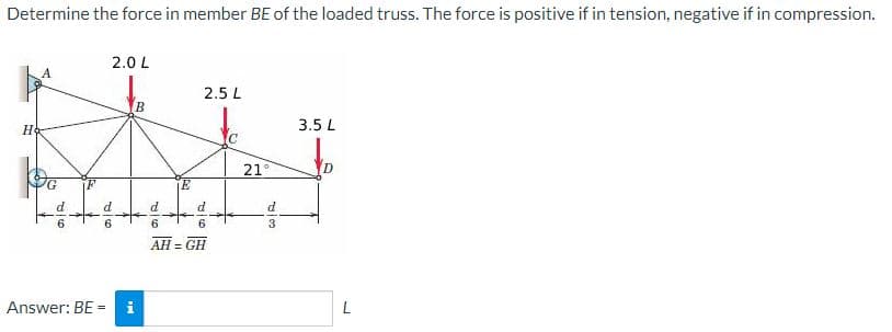 Determine the force in member BE of the loaded truss. The force is positive if in tension, negative if in compression.
2.0 L
2.5 L
B
3.5 L
21
E
AH = GH
Answer: BE = i
