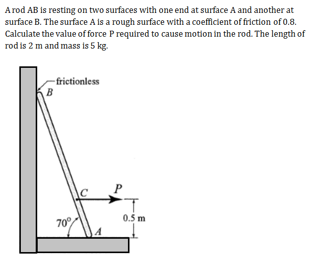 A rod AB is resting on two surfaces with one end at surface A and another at
surface B. The surface A is a rough surface with a coefficient of friction of 0.8.
Calculate the value of force P required to cause motion in the rod. The length of
rod is 2 m and mass is 5 kg.
-frictionless
B
70°
0.5 m
