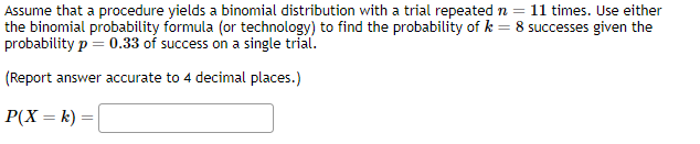 Assume that a procedure yields a binomial distribution with a trial repeated n = 11 times. Use either
8 successes given the
the binomial probability formula (or technology) to find the probability of k
probability p = 0.33 of success on a single trial.
(Report answer accurate to 4 decimal places.)
P(X= k) =