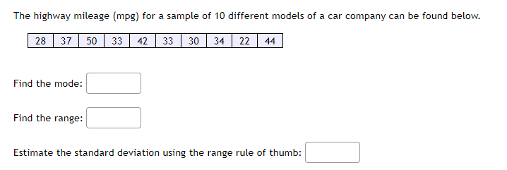 The highway mileage (mpg) for a sample of 10 different models of a car company can be found below.
28 37 50 33 42 33 30 34 22 44
Find the mode:
Find the range:
Estimate the standard deviation using the range rule of thumb: