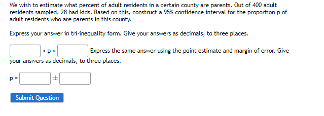 We wish to estimate what percent of adult residents in a certain county are parents. Out of 400 adult
residents sampled, 28 had kids. Based on this, construct a 95% confidence interval for the proportion p of
adult residents who are parents in this county.
Express your answer in tri-inequality form. Give your answers as decimals, to three places.
<p<
Express the same answer using the point estimate and margin of error. Give
your answers as decimals, to three places.
p=
Submit Question