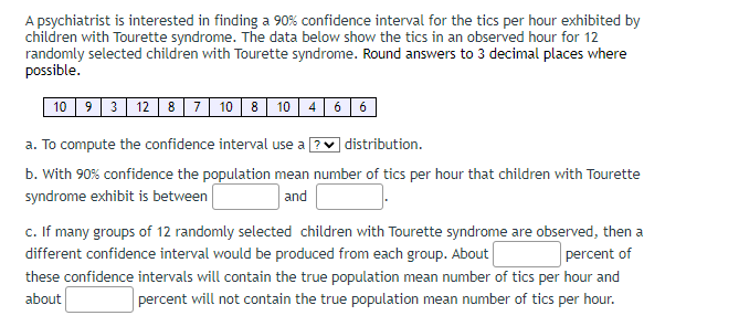 A psychiatrist is interested in finding a 90% confidence interval for the tics per hour exhibited by
children with Tourette syndrome. The data below show the tics in an observed hour for 12
randomly selected children with Tourette syndrome. Round answers to 3 decimal places where
possible.
10 9 3 12 8 7 10 8 10 4 6 6
a. To compute the confidence interval use a ? ✓ distribution.
b. With 90% confidence the population mean number of tics per hour that children with Tourette
syndrome exhibit is between
and
c. If many groups of 12 randomly selected children with Tourette syndrome are observed, then a
different confidence interval would be produced from each group. About
percent of
these confidence intervals will contain the true population mean number of tics per hour and
about
percent will not contain the true population mean number of tics per hour.