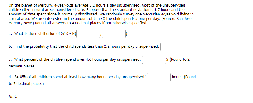 On the planet of Mercury, 4-year-olds average 3.2 hours a day unsupervised. Most of the unsupervised
children live in rural areas, considered safe. Suppose that the standard deviation is 1.7 hours and the
amount of time spent alone is normally distributed. We randomly survey one Mercurian 4-year-old living in
a rural area. We are interested in the amount of time X the child spends alone per day. (Source: San Jose
Mercury News) Round all answers to 4 decimal places if not otherwise specified.
a. What is the distribution of X? X ~ N(
b. Find the probability that the child spends less than 2.2 hours per day unsupervised.
c. What percent of the children spend over 4.6 hours per day unsupervised.
decimal places)
d. 84.85% of all children spend at least how many hours per day unsupervised?
to 2 decimal places)
Hint:
% (Round to 2
hours. (Round