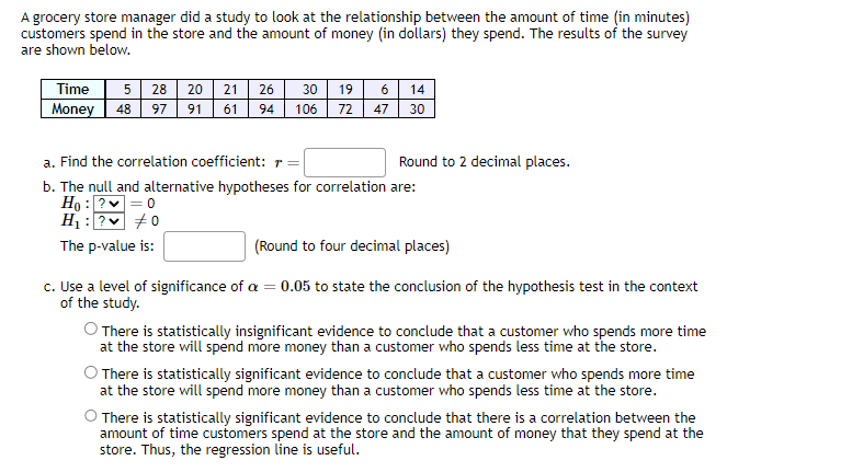 A grocery store manager did a study to look at the relationship between the amount of time (in minutes)
customers spend in the store and the amount of money (in dollars) they spend. The results of the survey
are shown below.
Time 5 28 20 21
Money 48 97 91 61 94
26 30 19 6 14
106
72
47
30
a. Find the correlation coefficient: r=|
b. The null and alternative hypotheses for correlation are:
Ho: ?✓ = 0
H₁ : ?
#0
The p-value is:
Round to 2 decimal places.
(Round to four decimal places)
c. Use a level of significance of a = 0.05 to state the conclusion of the hypothesis test in the context
of the study.
O There is statistically insignificant evidence to conclude that a customer who spends more time
at the store will spend more money than a customer who spends less time at the store.
O There is statistically significant evidence to conclude that a customer who spends more time
at the store will spend more money than a customer who spends less time at the store.
O There is statistically significant evidence to conclude that there is a correlation between the
amount of time customers spend at the store and the amount of money that they spend at the
store. Thus, the regression line is useful.