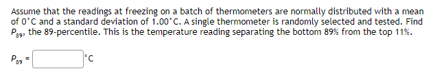 Assume that the readings at freezing on a batch of thermometers are normally distributed with a mean
of 0°C and a standard deviation of 1.00°C. A single thermometer is randomly selected and tested. Find
P89, the 89-percentile. This is the temperature reading separating the bottom 89% from the top 11%.
P89
=
*C