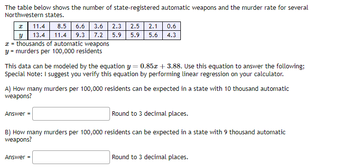 The table below shows the number of state-registered automatic weapons and the murder rate for several
Northwestern states.
11.4
8.5 6.6 3.6 2.3 2.5 2.1 0.6
y 13.4 11.4 9.3 7.2 5.9 5.9 5.6 4.3
x = thousands of automatic weapons
y = murders per 100,000 residents
This data can be modeled by the equation y = 0.85x + 3.88. Use this equation to answer the following:
Special Note: I suggest you verify this equation by performing linear regression on your calculator.
A) How many murders per 100,000 residents can be expected in a state with 10 thousand automatic
weapons?
Round to 3 decimal places.
B) How many murders per 100,000 residents can be expected in a state with 9 thousand automatic
weapons?
Answer =
Answer=
Round to 3 decimal places.