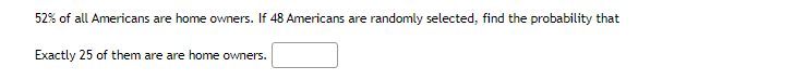 52% of all Americans are home owners. If 48 Americans are randomly selected, find the probability that
Exactly 25 of them are are home owners.