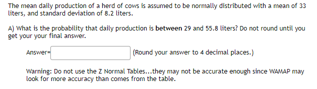 The mean daily production of a herd of cows is assumed to be normally distributed with a mean of 33
liters, and standard deviation of 8.2 liters.
A) What is the probability that daily production is between 29 and 55.8 liters? Do not round until you
get your your final answer.
Answer=
(Round your answer to 4 decimal places.)
Warning: Do not use the Z Normal Tables...they may not be accurate enough since WAMAP may
look for more accuracy than comes from the table.