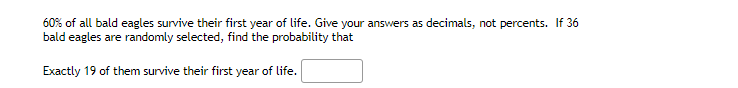 60% of all bald eagles survive their first year of life. Give your answers as decimals, not percents. If 36
bald eagles are randomly selected, find the probability that
Exactly 19 of them survive their first year of life.
