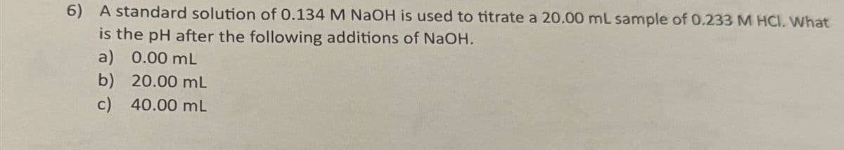 6) A standard solution of 0.134 M NaOH is used to titrate a 20.00 mL sample of 0.233 M HCI. What
is the pH after the following additions of NaOH.
a) 0.00 mL
b) 20.00 mL
c) 40.00 mL