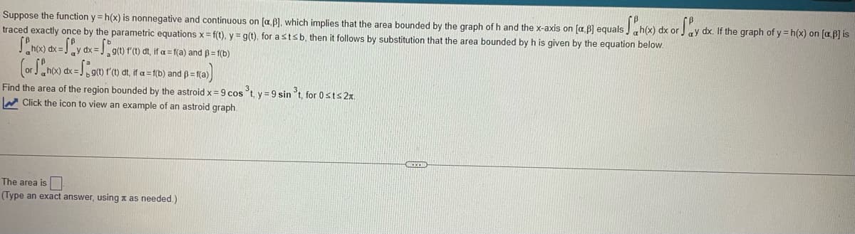 Suppose the function y=h(x) is nonnegative and continuous on (a.B), which implies that the area bounded by the graph of h and the x-axis on [a.p] equals h(x) dx or ay dx. If the graph of y=h(x) on [a,b] is
traced exactly once by the parametric equations x = f(t), y = g(t), for a st≤ b, then it follows by substitution that the area bounded by h is given by the equation below.
[ n(x) dx = Sy dx = g(t) f(t) dt, if a = f(a) and ß= f(b)
(or
Find the area of the region bounded by the astroid x = 9 cos ³t, y=9 sin ³t, for 0 st≤ 2.
Click the icon to view an example of an astroid graph.
h(x) dx
= g(1) f(t) dt, if a = f(b) and p = f(a))
The area is
(Type an exact answer, using x as needed.)