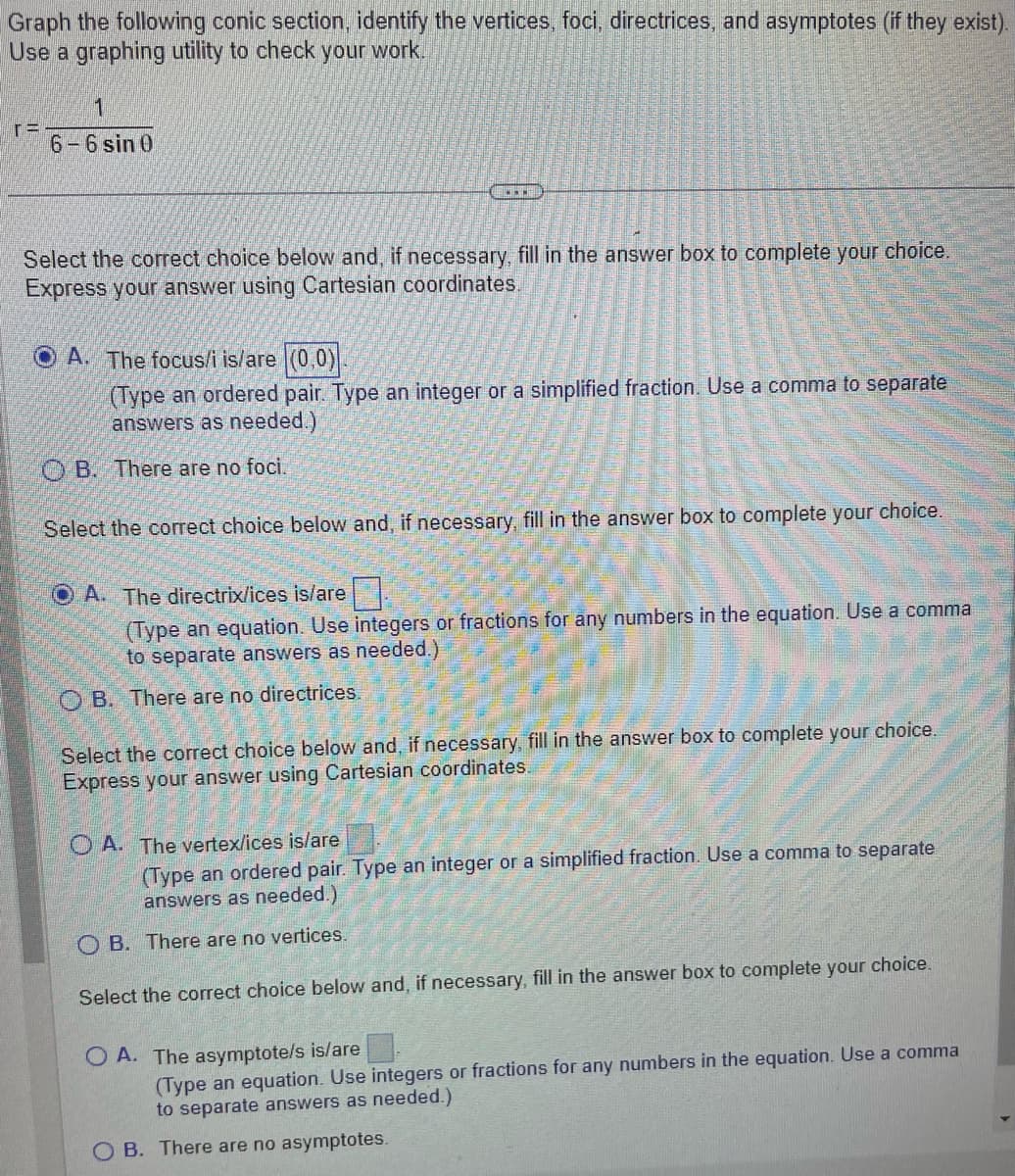 Graph the following conic section, identify the vertices, foci, directrices, and asymptotes (if they exist). Use a graphing utility to check your work.

\[ r = \frac{1}{6 - 6 \sin \theta} \]

---

Select the correct choice below and, if necessary, fill in the answer box to complete your choice. Express your answer using Cartesian coordinates.

- ☐ A. The focus/i is/are \((0,0)\).  
  (Type an ordered pair. Type an integer or a simplified fraction. Use a comma to separate answers as needed.)

- ☐ B. There are no foci.

Select the correct choice below and, if necessary, fill in the answer box to complete your choice.

- ☐ A. The directrix/ices is/are \(\_\_\_\_\)  
  (Type an equation. Use integers or fractions for any numbers in the equation. Use a comma to separate answers as needed.)

- ☐ B. There are no directrices.

Select the correct choice below and, if necessary, fill in the answer box to complete your choice. Express your answer using Cartesian coordinates.

- ☐ A. The vertex/ices is/are \(\_\_\_\_\)  
  (Type an ordered pair. Type an integer or a simplified fraction. Use a comma to separate answers as needed.)

- ☐ B. There are no vertices.

Select the correct choice below and, if necessary, fill in the answer box to complete your choice.

- ☐ A. The asymptote/s is/are \(\_\_\_\_\)  
  (Type an equation. Use integers or fractions for any numbers in the equation. Use a comma to separate answers as needed.)

- ☐ B. There are no asymptotes.