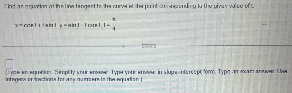 Find an equation of the line tangent to the curve at the point corresponding to the given value of t.
T
x = cost+t sint, y = sint-tcost;t=7
(Type an equation. Simplify your answer. Type your answer in slope-intercept form. Type an exact answer. Use
integers or fractions for any numbers in the equation.)