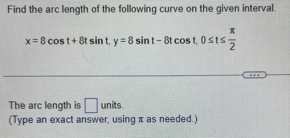 Find the arc length of the following curve on the given interval.
x = 8 cost + 8t sin t, y = 8 sint-8t cost, 0≤ts
The arc length is units.
(Type an exact answer, using as needed.)
E