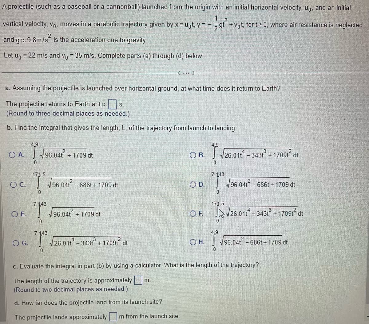 A projectile (such as a baseball or a cannonball) launched from the origin with an initial horizontal velocity, uo, and an initial
gt²
+ Vot, for t2 0, where air resistance is neglected
vertical velocity, Vo, moves in a parabolic trajectory given by x=uot, y =
and g~ 9.8m/s² is the acceleration due to gravity.
Let uo = 22 m/s and vo = 35 m/s. Complete parts (a) through (d) below.
a. Assuming the projectile is launched over horizontal ground, at what time does it return to Earth?
S.
The projectile returns to Earth at t
(Round to three decimal places as needed.)
b. Find the integral that gives the length, L, of the trajectory from launch to landing.
OA.
OC.
4,9
√ √96.04t² + 1709 dt
0
O G.
171.5
0
7.143
E. √96.04t²
0
7.143
96.041²
0
- 686t+ 1709 dt
+ 1709 dt
√26.011-343t³ +1709t² dt
OB.
OD.
4,9
OH.
0
7.143
0
√26.011* - 3431³ +17091² dt
171.5
OF. √26.01-343t³ +1709t² dt
0
4,9
√96.041-686t+1709 dt
√96.041² - 66t + 1709 dt
c. Evaluate the integral in part (b) by using a calculator. What is the length of the trajectory?
The length of the trajectory is approximately m.
(Round to two decimal places as needed.)
d. How far does the projectile land from its launch site?
The projectile lands approximately Im from the launch site.