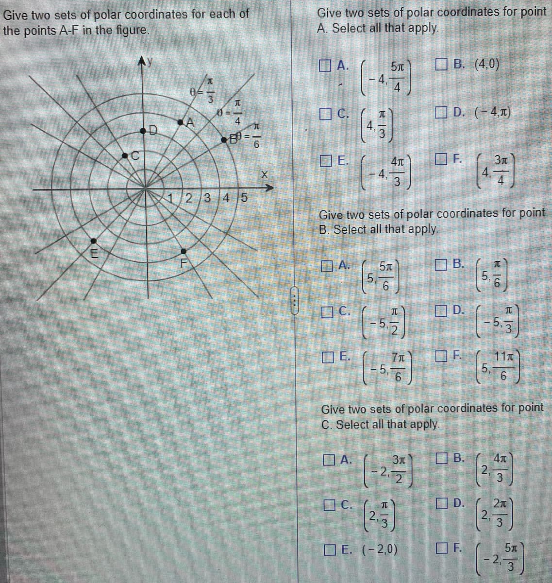 **Educational Website Content: Polar Coordinates Exercise**

### Polar Coordinate System

The figure on the left illustrates a set of polar coordinates, with points A, B, C, D, E, and F plotted on the polar grid. The polar grid is composed of circles with a common center at the origin and lines radiating from the center at various angles (θ) measured in radians. The radial lines are marked with angles like π/6, π/4, π/3, indicating how the angle θ increases counterclockwise from the polar axis.

### Task

Your task is to identify two sets of polar coordinates for each of the points A-F labeled in the figure. For each point, multiple-choice options are provided to select the possible polar coordinates. 

### Directions

1. **Identify Two Sets of Polar Coordinates for Point A:**

   - Options Available:
     - A. \( \left(-4, \frac{5\pi}{4}\right) \)
     - B. \( (4, 0) \)
     - C. \( \left(4, \frac{\pi}{3}\right) \)
     - D. \( (-4, \pi) \)
     - E. \( \left(-4, \frac{4\pi}{3}\right) \)
     - F. \( \left(4, \frac{3\pi}{4}\right) \)

2. **Identify Two Sets of Polar Coordinates for Point B:**

   - Options Available:
     - A. \( \left(5, \frac{\pi}{6}\right) \)
     - B. \( \left(5, \frac{\pi}{6}\right) \)
     - C. \( \left(5, \frac{\pi}{2}\right) \)
     - D. \( \left(-5, \frac{\pi}{3}\right) \)
     - E. \( \left(-5, \frac{7\pi}{6}\right) \)
     - F. \( \left(5, \frac{11\pi}{6}\right) \)

3. **Identify Two Sets of Polar Coordinates for Point C:**

   - Options Available:
     - A. \( \left(-2, \frac{3\pi}{2}\right) \)
     - B. \( \left(2, \frac{4\pi}{3