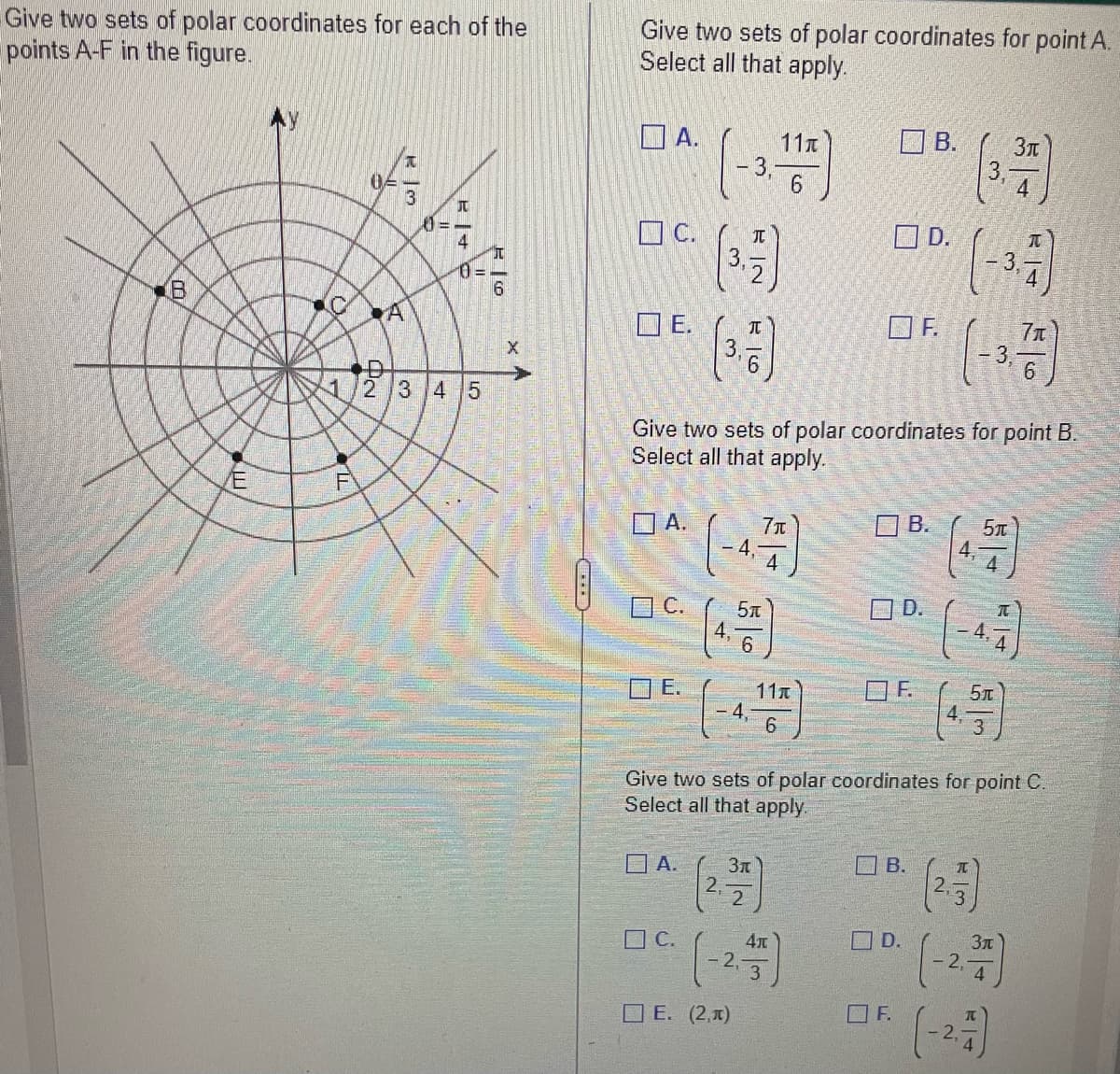 Give two sets of polar coordinates for each of the
points A-F in the figure.
00
10
4
1
04
A
x
3
JU
||+
0-
2 3 4 5
०प्नँ
6
XA
***
Give two sets of polar coordinates for point A.
Select all that apply.
A.
C.
E.
A.
C.
(-3, 11)
A.
C.
3
3.
2.
IN
T
Give two sets of polar coordinates for point B.
Select all that apply.
E. (2,1)
5T
7π
4.-
Зл
11T
6
4x
OD.
F.
B.
B.
D.
F.
B.
D.
F.
Give two sets of polar coordinates for point C.
Select all that apply.
4
(3.3)
(-3-3)
2
3.
4.
5π
4
I
5T
3
71
6
Зл
(-2.-37)
(-23)