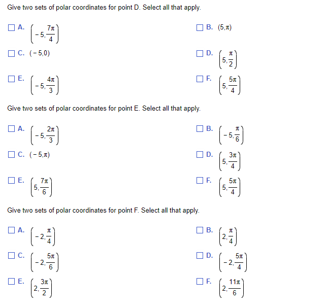 Give two sets of polar coordinates for point D. Select all that apply.
☐A.
C. (-5,0)
☐E.
A.
E.
Give two sets of polar coordinates for point E. Select all that apply.
71
4
C. (-5,π)
C.
☐E.
4x
-2,
N
2π
3
7x
Give two sets of polar coordinates for point F. Select all that apply.
☐A.
П
5л
6
☐D.
3x
B. (5,1)
OF. 5x
B.
D.
B.
☐D.
5.2
OF.
50
OF. 5₁
RIN
LO
-5, 757)
Зл
N
π
|4
5t
4
11x