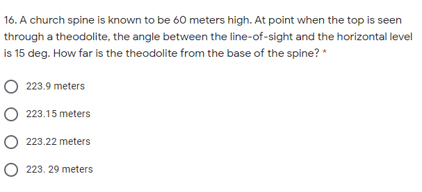 16. A church spine is known to be 60 meters high. At point when the top is seen
through a theodolite, the angle between the line-of-sight and the horizontal level
is 15 deg. How far is the theodolite from the base of the spine? *
223.9 meters
O 223.15 meters
O 223.22 meters
O 223. 29 meters
