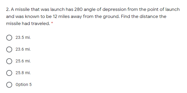 2. A missile that was launch has 280 angle of depression from the point of launch
and was known to be 12 miles away from the ground. Find the distance the
missile had traveled. *
23.5 mi.
23.6 mi.
25.6 mi.
25.8 mi.
O Option 5

