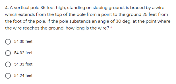 4. A vertical pole 35 feet high, standing on sloping ground, is braced by a wire
which extends from the top of the pole from a point to the ground 25 feet from
the foot of the pole. If the pole substends an angle of 30 deg. at the point where
the wire reaches the ground, how long is the wire? *
54.30 feet
O 54.32 feet
O 54.33 feet
O 54.24 feet
