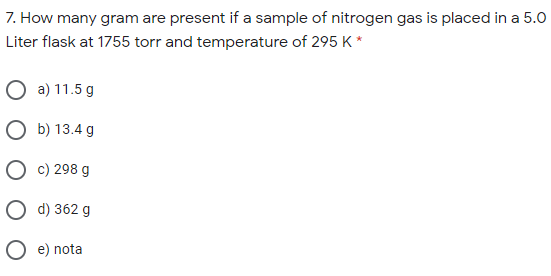 7. How many gram are present if a sample of nitrogen gas is placed in a 5.O
Liter flask at 1755 torr and temperature of 295 K *
O a) 11.5 g
O b) 13.4 g
О с) 298 g
О д) 362 g
e) nota
