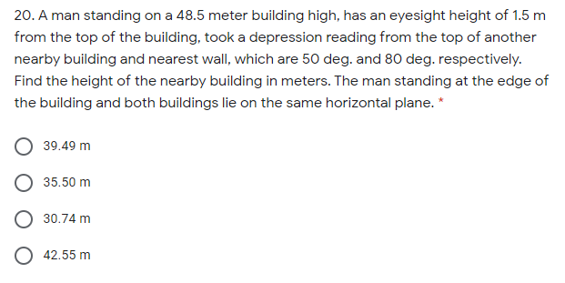 20. A man standing on a 48.5 meter building high, has an eyesight height of 1.5 m
from the top of the building, took a depression reading from the top of another
nearby building and nearest wall, which are 50 deg. and 80 deg. respectively.
Find the height of the nearby building in meters. The man standing at the edge of
the building and both buildings lie on the same horizontal plane. *
39.49 m
35.50 m
30.74 m
O 42.55 m
